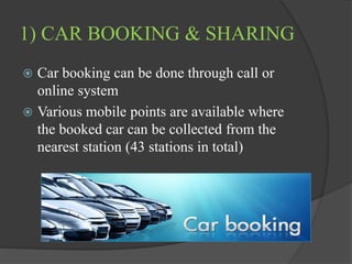 1) CAR BOOKING & SHARING
 Car booking can be done through call or
online system
 Various mobile points are available where
the booked car can be collected from the
nearest station (43 stations in total)
 