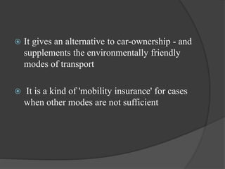  It gives an alternative to car-ownership - and
supplements the environmentally friendly
modes of transport
 It is a kind of 'mobility insurance' for cases
when other modes are not sufficient
 