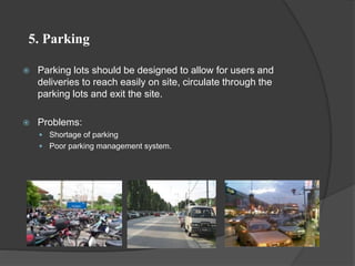 5. Parking
 Parking lots should be designed to allow for users and
deliveries to reach easily on site, circulate through the
parking lots and exit the site.
 Problems:
 Shortage of parking
 Poor parking management system.
 
