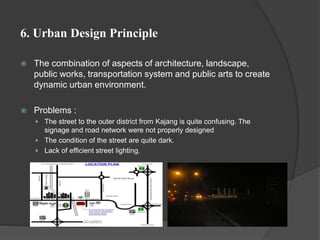 6. Urban Design Principle
 The combination of aspects of architecture, landscape,
public works, transportation system and public arts to create
dynamic urban environment.
 Problems :
 The street to the outer district from Kajang is quite confusing. The
signage and road network were not properly designed
 The condition of the street are quite dark.
 Lack of efficient street lighting.
 