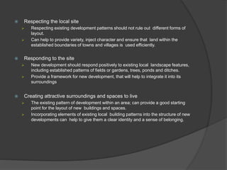  Respecting the local site
 Respecting existing development patterns should not rule out different forms of
layout.
 Can help to provide variety, inject character and ensure that land within the
established boundaries of towns and villages is used efficiently.
 Responding to the site
 New development should respond positively to existing local landscape features,
including established patterns of fields or gardens, trees, ponds and ditches.
 Provide a framework for new development, that will help to integrate it into its
surroundings
 Creating attractive surroundings and spaces to live
 The existing pattern of development within an area; can provide a good starting
point for the layout of new buildings and spaces.
 Incorporating elements of existing local building patterns into the structure of new
developments can help to give them a clear identity and a sense of belonging.
 