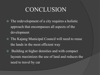 CONCLUSION
 The redevelopment of a city requires a holistic
approach that encompasses all aspects of the
development
 The Kajang Municipal Council will need to reuse
the lands in the most efficient way
 Building at higher densities and with compact
layouts maximizes the use of land and reduces the
need to travel by car
 