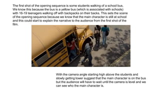 The first shot of the opening sequence is some students walking of a school bus.
We know this because the bus is a yellow bus (which is associated with schools)
with 16-19 teenagers walking off with backpacks on their backs. This sets the scene
of the opening sequence because we know that the main character is still at school
and this could start to explain the narrative to the audience from the first shot of the
film.
With the camera angle starting high above the students and
slowly getting lower suggest that the main character is on the bus
but the audience will have to wait until the camera is level and we
can see who the main character is.
 