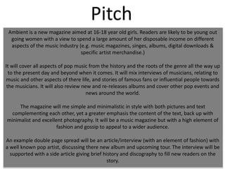 Pitch
Ambient is a new magazine aimed at 16-18 year old girls. Readers are likely to be young out
going women with a view to spend a large amount of her disposable income on different
aspects of the music industry (e.g. music magazines, singes, albums, digital downloads &
specific artist merchandise.)
It will cover all aspects of pop music from the history and the roots of the genre all the way up
to the present day and beyond when it comes. It will mix interviews of musicians, relating to
music and other aspects of there life, and stories of famous fans or influential people towards
the musicians. It will also review new and re-releases albums and cover other pop events and
news around the world.
The magazine will me simple and minimalistic in style with both pictures and text
complementing each other, yet a greater emphasis the content of the text, back up with
minimalist and excellent photography. It will be a music magazine but with a high element of
fashion and gossip to appeal to a wider audience.
An example double page spread will be an article/interview (with an element of fashion) with
a well known pop artist, discussing there new album and upcoming tour. The interview will be
supported with a side article giving brief history and discography to fill new readers on the
story.

 