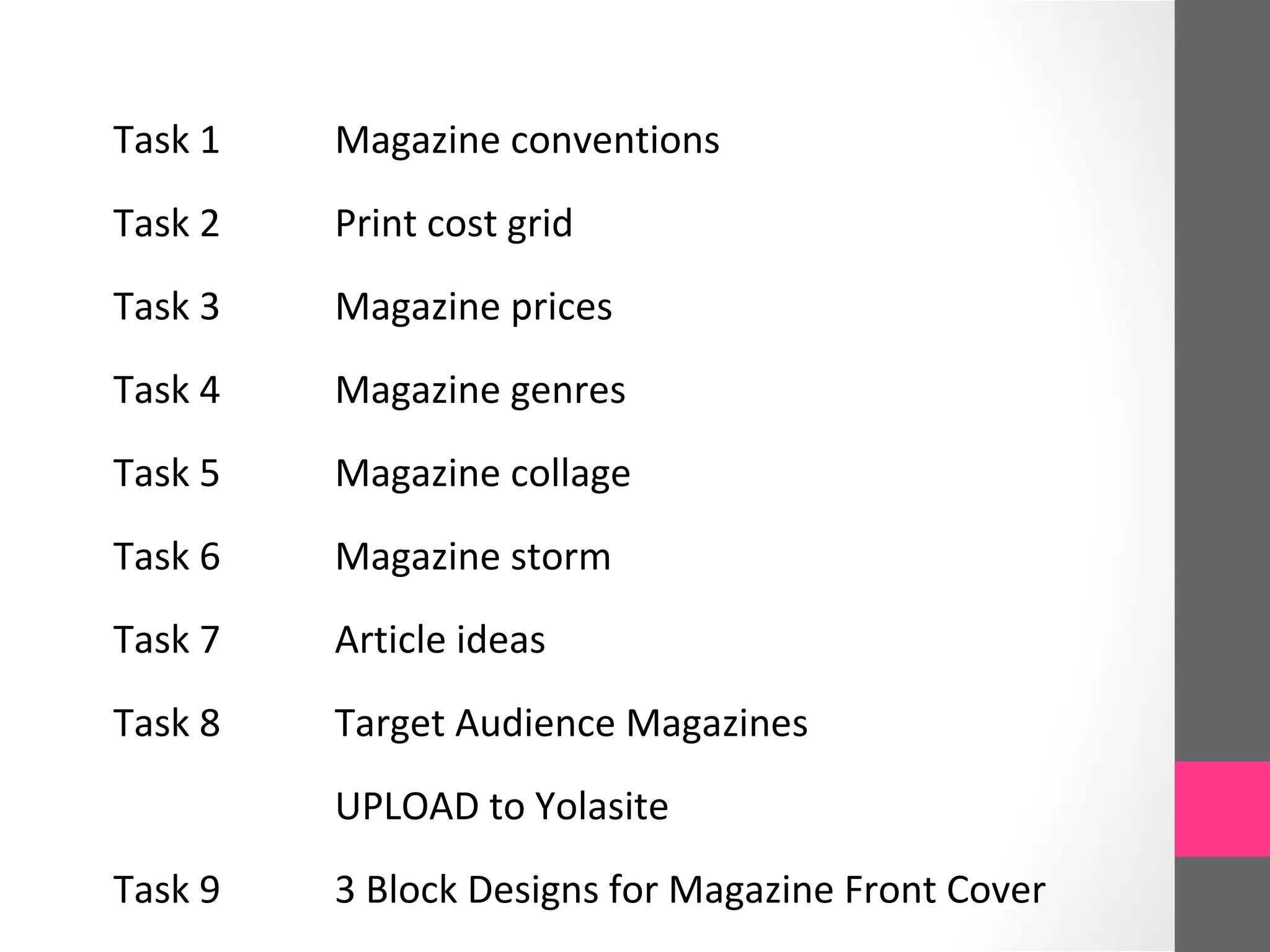 Task 1 Magazine conventions
Task 2 Print cost grid
Task 3 Magazine prices
Task 4 Magazine genres
Task 5 Magazine collage
Task 6 Magazine storm
Task 7 Article ideas
Task 8 Target Audience Magazines
UPLOAD to Yolasite
Task 9 3 Block Designs for Magazine Front Cover