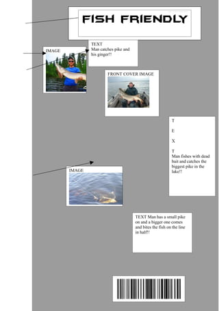 TEXT
IMAGE           Man catches pike and
                his ginger!!



                        FRONT COVER IMAGE




                                                            T

                                                            E

                                                            X

                                                            T
                                                            Man fishes with dead
                                                            bait and catches the
                                                            biggest pike in the
        IMAGE                                               lake!!




                                       TEXT Man has a small pike
                                       on and a bigger one comes
                                       and bites the fish on the line
                                       in half!!
 