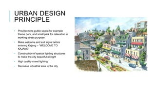 URBAN DESIGN
PRINCIPLE
• Provide more public space for example
theme park, and small park for relaxation in
working stress purpose
• Make welcome and exit signs before
entering Kajang – “WELCOME TO
KAJANG”
• Construction of special lighting structures
to make the city beautiful at night
• High quality street lighting
• Decrease industrial area in the city
 