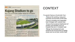 CONTEXT
•To upgrade Kajang as Sustainable Town:
•Reduce the working, living and
business environment of the town
•Ensure complete and integrated
town linkages with outside area
•Ensure the functional distribution of
centers and facilities such as
hospital that are in crowded road
•Merge the development and
enhance the environment of stable
areas such as at town centre itself
 