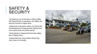SAFETY &
SECURITY
•As Kajang is one of the town in Klang Valley
with large density of population, the safety and
security must be in higher level
•Kajang has a big police station, but along with
the development of Kajang itself, Kajang need
more police posts and police patrols
•Some places in Kajang that have less safety
like in Kajang Town
•Kajang itself has many hidden places that
may cause of criminality
 