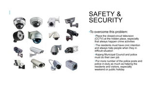 SAFETY &
SECURITY
•To overcome this problem:
•Place the closed-circuit television
(CCTV) at the hidden place, especially
that always happen crime activities
•The residents must have civic intention
and always help people when they in
difficult situation
•Kajang Municipal Council and police
must do their own job
•Put more number of the police posts and
police in-duty as much as helping the
residents and visitors, especially
weekend or public holiday
 