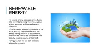 RENEWABLE
ENERGY
•In general, energy resources can be divided
into: conventional energy resources, nuclear
energy resources, and renewable energy
resources
•Energy savings or energy conservation is the
act of reducing the amount of energy use.
Energy savings can lead to reduced costs,
increased the value of the environment, state
security, personal security, and comfort
•Energy savings and use as it needed is
absolutely necessary
 