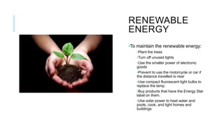RENEWABLE
ENERGY
•To maintain the renewable energy:
•Plant the trees
•Turn off unused lights
•Use the smaller power of electronic
goods
•Prevent to use the motorcycle or car if
the distance travelled is near
•Use compact fluorescent light bulbs to
replace the lamp.
•Buy products that have the Energy Star
label on them.
•Use solar power to heat water and
pools, cook, and light homes and
buildings
 
