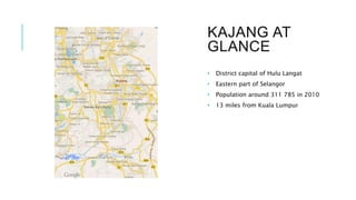 KAJANG AT
GLANCE
• District capital of Hulu Langat
• Eastern part of Selangor
• Population around 311 785 in 2010
• 13 miles from Kuala Lumpur
 