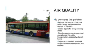 AIR QUALITY
•To overcome this problem:
•Reduce the number of the blue
public buses and increase the
number of RapidKL
•Create a park for every housing
areas
•Give the awareness among road
users to ride the public
transportation, especially at peak
hours
•Continue to maintain a balance
saving between development, and
ecology
 
