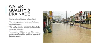 WATER
QUALITY &
DRAINAGE
•Main problem of Kajang is flash flood
•The drainage system is not satisfactory as
heavy rain occurs
•The quality of water is influenced greatly by
human development
•Construction in Kajang is one of the major
problem as affected the quality of water and
drainage system
 