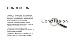 CONCLUSION
•Strategy for future growth within mixed use
communities of varied intensities as much as
supporting ‘completeness’ in planning for and
timely ‘completion’ of communities
•The public participation should assist in
achieving sustainable development in optimal
utilization of available resources
•Community programs will provide
opportunities for training for local authorities to
develop the skills needed
•The Kajang Municipal Council will require to
re-used the lands in the most efficient way
 