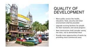 QUALITY OF
DEVELOPMENT
• More public service like health,
education, food, security and clean
environment shall be provided
• Upgrade existing facilities for people
for their economic and social progress
• New construction shall consider saving
the trees, not to demolished them
• Provide more opportunities of works by
providing more commercial areas
 