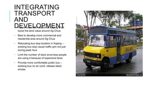 INTEGRATING
TRANSPORT
AND
DEVELOPMENT• Future to be MRT station at Kajang shall
boost the land value around Sg Chua
• Best to develop more commercial and
residential area around Sg Chua
• Relocating bus stop location in Kajang –
existing bus stop cause traffic jam not just
during peak hour
• Limit the number of taxis since less people
are using it because of expensive fares
• Provide more comfortable public bus –
existing bus no air cond, release black
smoke
 
