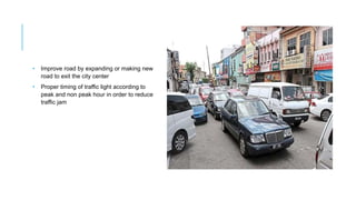 • Improve road by expanding or making new
road to exit the city center
• Proper timing of traffic light according to
peak and non peak hour in order to reduce
traffic jam
 