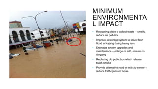 MINIMUM
ENVIRONMENTA
L IMPACT
• Relocating place to collect waste – smelly,
reduce air pollution
• Improve sewerage system to solve flash
flood in Kajang during heavy rain
• Drainage system upgrades and
maintenance – enlarge or add, ensure no
clogging
• Replacing old public bus which release
black smoke
• Provide alternative road to exit city center –
reduce traffic jam and noise
 