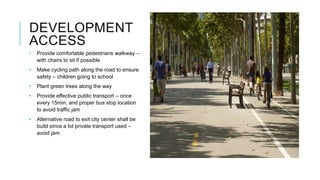DEVELOPMENT
ACCESS
• Provide comfortable pedestrians walkway –
with chairs to sit if possible
• Make cycling path along the road to ensure
safety – children going to school
• Plant green trees along the way
• Provide effective public transport – once
every 15min, and proper bus stop location
to avoid traffic jam
• Alternative road to exit city center shall be
build since a lot private transport used –
avoid jam
 