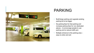 PARKING
• Build large parking and upgrade existing
parking lot to be bigger
• No parking fees for that parking and
increase parking fees for non dedicated
places – to encourage people to use
parking and to reduce traffic jam
• Multiple entrance to the parking area –
easy to enter and exit
 