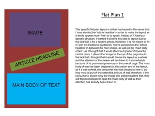 This specific flat plan layout is rather haphazard in the sense that
I have slanted the ‘article headline’ in order to make the layout as
a whole appear more ‘free’ so to speak, instead of it having a
specific structure. I wanted it to have this type of layout due to
the fact that is for a fanzine article, therefore, it is not meant to ‘fit
in’ with the traditional guidelines. I have sandwiched the ‘article
headline’ in-between the main image, as well as the ‘main body
of text’, as I thought that it would stand out greater if it was the
central piece. I placed the ‘image’ at the top of the page due to
the fact that I thought that it would ‘frame the layout as a whole
and the attention of the viewer will be drawn to it immediately
because of its prominent presence on the overall page. The main
body of text has been displayed at the bottom end of the layout,
as if it was central, the consumer may not choose to view it, as
they may be put off the extended amount of text, therefore, if the
consumer is drawn in by the image and article headline first, they
will then feel obliged to read the main body of text as their
attention has already been drawn in.
Flat Plan 1
 