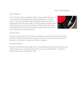Task 9 Formal proposal

Title of Magazine

I have chosen to call my magazine, Vinyl.I, I have chosen this term as it
is a musical term that suggests class and sophistication in a modern
sense. A vinyl is a black round disc that played music when put on a
phonograph. Known for their clarity in sound and classic heritage I have
chosen this name in honour of the origins of R’n’B. Vinyl’s were used in
the twentieth century, and have since been replaced with new formats
such as CD’s this is what one looks like:

Choice of genre

My genre will be centred on R’n’B with the subgenres of modern R’n’B and classic R’n’B. I
have been influenced personally by this genre, the music, the style and the culture of it;
therefore I will be able to incorporate it into my magazine.

My target Audience

Will be both male and female, aged 16-26, I have focused on this age as the features will
suit this age group, covering both classic and urban, up to date features. It will be for
working class, and so accessible by most.
 