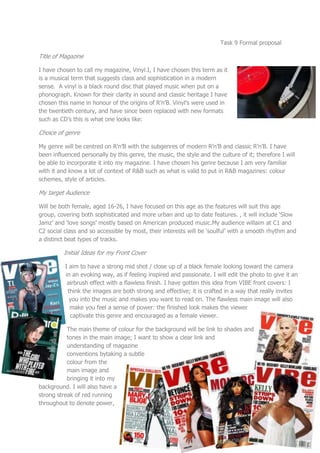 Task 9 Formal proposal

Title of Magazine

I have chosen to call my magazine, Vinyl.I, I have chosen this term as it
is a musical term that suggests class and sophistication in a modern
sense. A vinyl is a black round disc that played music when put on a
phonograph. Known for their clarity in sound and classic heritage I have
chosen this name in honour of the origins of R’n’B. Vinyl’s were used in
the twentieth century, and have since been replaced with new formats
such as CD’s this is what one looks like:

Choice of genre

My genre will be centred on R’n’B with the subgenres of modern R’n’B and classic R’n’B. I have
been influenced personally by this genre, the music, the style and the culture of it; therefore I will
be able to incorporate it into my magazine. I have chosen his genre because I am very familiar
with it and know a lot of context of R&B such as what is valid to put in R&B magazines: colour
schemes, style of articles.

My target Audience

Will be both female, aged 16-26, I have focused on this age as the features will suit this age
group, covering both sophisticated and more urban and up to date features. , it will include ‘Slow
Jamz’ and ‘love songs’ mostly based on American produced music.My audience willaim at C1 and
C2 social class and so accessible by most, their interests will be ‘soulful’ with a smooth rhythm and
a distinct beat types of tracks.

          Initial Ideas for my Front Cover

          I aim to have a strong mid shot / close up of a black female looking toward the camera
          in an evoking way, as if feeling inspired and passionate. I will edit the photo to give it an
           airbrush effect with a flawless finish. I have gotten this idea from VIBE front covers: I
           think the images are both strong and effective; it is crafted in a way that really invites
            you into the music and makes you want to read on. The flawless main image will also
            make you feel a sense of power: the finished look makes the viewer
            captivate this genre and encouraged as a female viewer.

           The main theme of colour for the background will be link to shades and
           tones in the main image; I want to show a clear link and
           understanding of magazine
           conventions bytaking a subtle
           colour from the
           main image and
           bringing it into my
background. I will also have a
strong streak of red running
throughout to denote power,
 