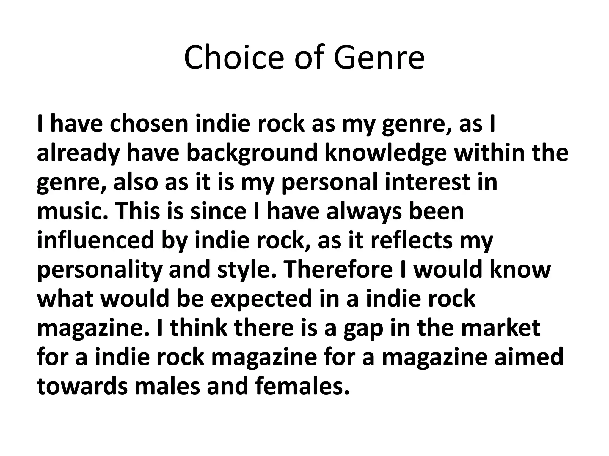 Choice of Genre
I have chosen indie rock as my genre, as I
already have background knowledge within the
genre, also as it is my personal interest in
music. This is since I have always been
influenced by indie rock, as it reflects my
personality and style. Therefore I would know
what would be expected in a indie rock
magazine. I think there is a gap in the market
for a indie rock magazine for a magazine aimed
towards males and females.
 