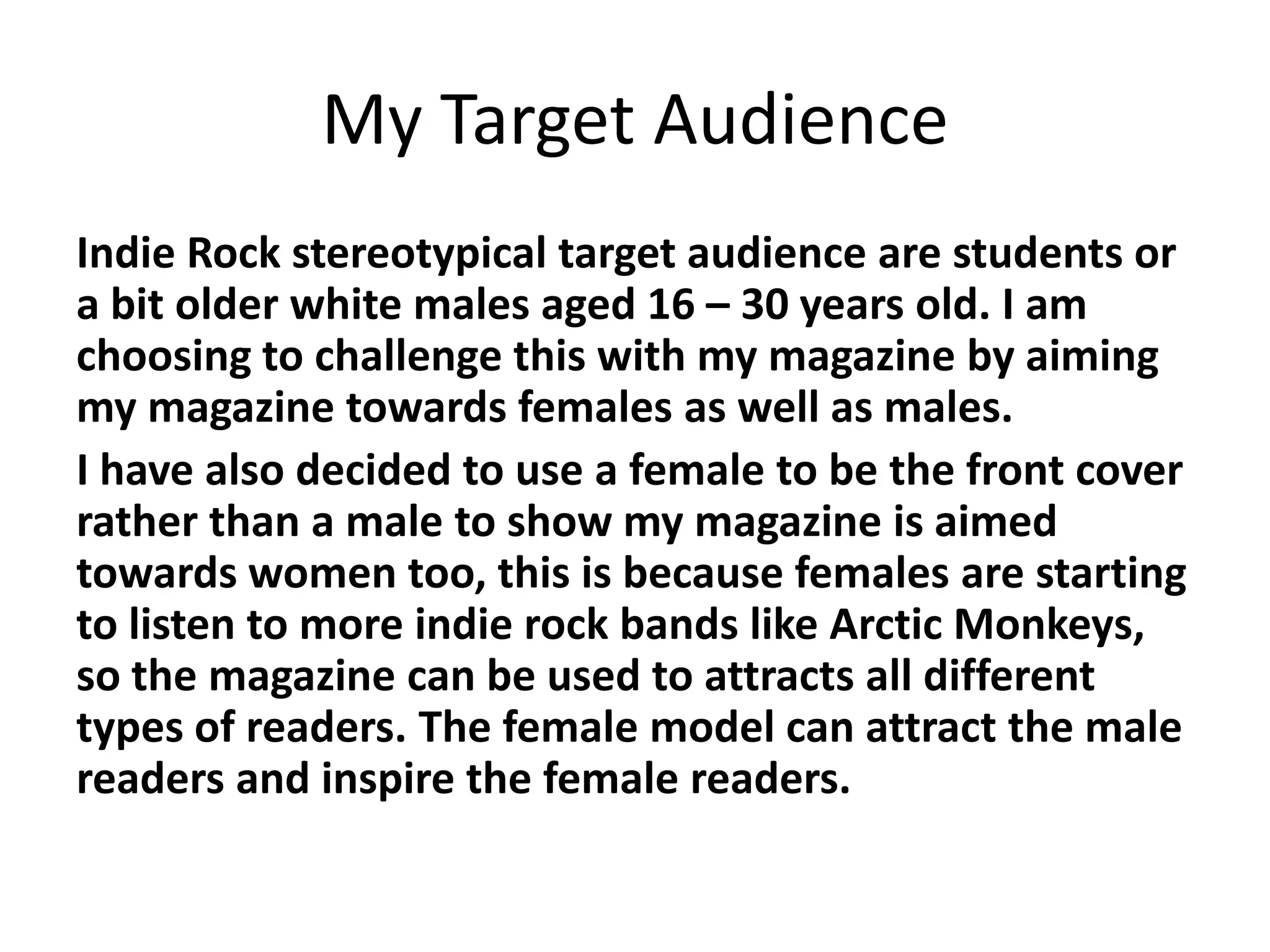 My Target Audience
Indie Rock stereotypical target audience are students or
a bit older white males aged 16 – 30 years old. I am
choosing to challenge this with my magazine by aiming
my magazine towards females as well as males.
I have also decided to use a female to be the front cover
rather than a male to show my magazine is aimed
towards women too, this is because females are starting
to listen to more indie rock bands like Arctic Monkeys,
so the magazine can be used to attracts all different
types of readers. The female model can attract the male
readers and inspire the female readers.
 