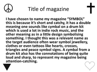 Title of magazine
I have chosen to name my magazine “SYMBOL”
this is because it’s short and catchy, it has a double
meaning one sounds like cymbal on a drum kit
which is used a lot in indie rock music, and the
other meaning as in a little design symbolising
something. I thought this was a relevant name as
the target audience often wear symbol jewellery,
clothes or even tattoos like hearts, crosses,
triangles and peace symbol signs. A cymbal from a
drum kit also has the connotations of being quite
loud and sharp, to represent my magazine being
attention-catching.
 