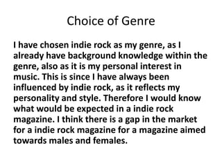 Choice of Genre
I have chosen indie rock as my genre, as I
already have background knowledge within the
genre, also as it is my personal interest in
music. This is since I have always been
influenced by indie rock, as it reflects my
personality and style. Therefore I would know
what would be expected in a indie rock
magazine. I think there is a gap in the market
for a indie rock magazine for a magazine aimed
towards males and females.
 