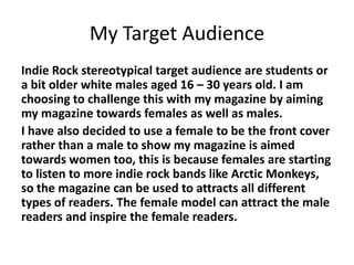 My Target Audience
Indie Rock stereotypical target audience are students or
a bit older white males aged 16 – 30 years old. I am
choosing to challenge this with my magazine by aiming
my magazine towards females as well as males.
I have also decided to use a female to be the front cover
rather than a male to show my magazine is aimed
towards women too, this is because females are starting
to listen to more indie rock bands like Arctic Monkeys,
so the magazine can be used to attracts all different
types of readers. The female model can attract the male
readers and inspire the female readers.
 