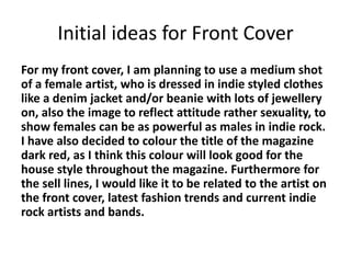 Initial ideas for Front Cover
For my front cover, I am planning to use a medium shot
of a female artist, who is dressed in indie styled clothes
like a denim jacket and/or beanie with lots of jewellery
on, also the image to reflect attitude rather sexuality, to
show females can be as powerful as males in indie rock.
I have also decided to colour the title of the magazine
dark red, as I think this colour will look good for the
house style throughout the magazine. Furthermore for
the sell lines, I would like it to be related to the artist on
the front cover, latest fashion trends and current indie
rock artists and bands.
 