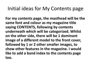 Initial ideas for My Contents page
For my contents page, the masthead will be the
same font and colour as my magazine title
saying CONTENTS, following by contents
underneath which will be categorized. Whilst
on the other side, there will be 1 dominant
image of a different model to the front cover,
followed by 1 or 2 other smaller images, to
show other features in the magazine. I would
like to add a band index to the contents page
too.
 
