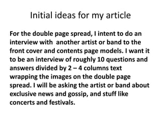 Initial ideas for my article
For the double page spread, I intent to do an
interview with another artist or band to the
front cover and contents page models. I want it
to be an interview of roughly 10 questions and
answers divided by 2 – 4 columns text
wrapping the images on the double page
spread. I will be asking the artist or band about
exclusive news and gossip, and stuff like
concerts and festivals.
 