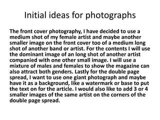 Initial ideas for photographs
The front cover photography, I have decided to use a
medium shot of my female artist and maybe another
smaller image on the front cover too of a medium long
shot of another band or artist. For the contents I will use
the dominant image of an long shot of another artist
companied with one other small image. I will use a
mixture of males and females to show the magazine can
also attract both genders. Lastly for the double page
spread, I want to use one giant photograph and maybe
have it as a background, like a watermark or base to put
the text on for the article. I would also like to add 3 or 4
smaller images of the same artist on the corners of the
double page spread.
 