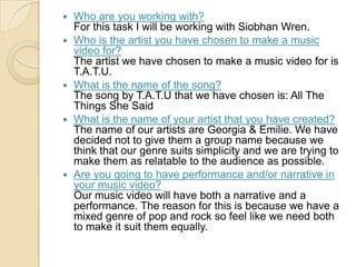  Who are you working with?
For this task I will be working with Siobhan Wren.
 Who is the artist you have chosen to make a music
video for?
The artist we have chosen to make a music video for is
T.A.T.U.
 What is the name of the song?
The song by T.A.T.U that we have chosen is: All The
Things She Said
 What is the name of your artist that you have created?
The name of our artists are Georgia & Emilie. We have
decided not to give them a group name because we
think that our genre suits simplicity and we are trying to
make them as relatable to the audience as possible.
 Are you going to have performance and/or narrative in
your music video?
Our music video will have both a narrative and a
performance. The reason for this is because we have a
mixed genre of pop and rock so feel like we need both
to make it suit them equally.
 