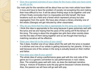  Give me a general overview of your ideas for the music video you have come
up with so far.
Our main plot for the narrative will be about how our two main artists have fallen
in love and have to face the problem of society not accepting this and making
their lives difficult to live. It will be about finding ways to be together until one
of them finally concludes that it is impossible and kills herself. We have
locations such as a field and a forest which represent privacy but also
segregation from the world. We have also chosen a library whereby one of
the artists (Georgia) will get ridiculed by other classmates.
 Why do you think that this idea is appropriate for the song you have chosen?
I think this idea is appropriate to the song because it goes extremely well with
the lyrics and we are hoping that the pace of the acting will fit the tempo of
the song. The song is about the struggles two girls face when society does
not like the idea of them being together and so we thought that having a
matching narrative will be effective.
 Does your idea link to the lyrics of your song?
Yes it does. Another one of our ideas which fits well with the lyrics is located
in a kitchen and one of our artists is getting lectured by her parents. It links in
well because one of the verses in the song is actually based on their mother
and father.
 How does your idea fit your genre?
The whole idea of using a performance goes well with the rock side of the
genre as it is a generic convention to use performances in rock videos.
Also, The simplicity goes well with rock, as does the dark/sad narrative.
Using a mixture of locations suits the pop genre because it shows diversity.
Also, the passion we will have will go well with pop.
 