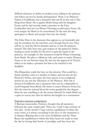 difficult character to define in modern story telling as the princess
and father can not be clearly distinguished. There is no Princess’
Father in Goldilocks, but a character that can fit in this role is The
King from Shrek. He is against Shrek being with his daughter
Fiona, and he had secretly made a promise to the Fairy
Godmother that her son Prince Charming would marry Fiona. He
even assigns for Shrek to be assassinated. In the end, the king
apologises to Shrek and accepts him into the family.
The False Hero is the character that appears to act heroically and
may be mistaken for the real hero, even though they’re not. They
will try to steal the Hero’s thunder and try to win the princess
instead. The false hero may gain respect of the princess’s father,
leading to more trouble for the hero to gain the hand of the
princess. An example of this character would be Prince Charming
from Shrek. He plays a villainous role, and wants to marry Princess
Fiona so he can become king. He also has the approval of Fiona’s
father as he makes a promise for him to be married to his
daughter.
The Dispatcher sends the hero on the mission. This could be a
family member such as a mother or father, and can also be the
Princess’s Father, who gives the hero quests to be completed
before he can win the affections of the Princess. This role is
absent in Goldilocks, but a character who can be a dispatcher is
Lord Farquaad from Shrek. He wants to marry Princess Fiona but
first she must be rescued from the tower guarded by the dragon.
Since he was unwilling to do the rescue himself, he sends Shrek on
a quest to rescue her after he defeats the knights in a tournament.
Narrative structure components
A Russian structuralist, Todorov, thought that all narratives
followed the same simple path. There are 3 and 5 step versions of
this idea. In the shorter 3 step version, equilibrium is where the
story starts, it is where everything in the lives of the characters is
in balance. Relating this to my story Goldilocks and the Three
Bears, the equilibrium is where the three bears are ready to start
the day by having their bowls of porridge, and they leave the
 