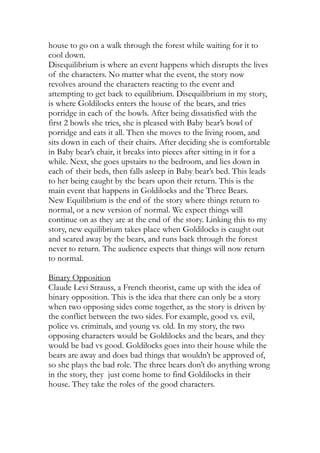 house to go on a walk through the forest while waiting for it to
cool down.
Disequilibrium is where an event happens which disrupts the lives
of the characters. No matter what the event, the story now
revolves around the characters reacting to the event and
attempting to get back to equilibrium. Disequilibrium in my story,
is where Goldilocks enters the house of the bears, and tries
porridge in each of the bowls. After being dissatisfied with the
first 2 bowls she tries, she is pleased with Baby bear’s bowl of
porridge and eats it all. Then she moves to the living room, and
sits down in each of their chairs. After deciding she is comfortable
in Baby bear’s chair, it breaks into pieces after sitting in it for a
while. Next, she goes upstairs to the bedroom, and lies down in
each of their beds, then falls asleep in Baby bear’s bed. This leads
to her being caught by the bears upon their return. This is the
main event that happens in Goldilocks and the Three Bears.
New Equilibrium is the end of the story where things return to
normal, or a new version of normal. We expect things will
continue on as they are at the end of the story. Linking this to my
story, new equilibrium takes place when Goldilocks is caught out
and scared away by the bears, and runs back through the forest
never to return. The audience expects that things will now return
to normal.
Binary Opposition
Claude Levi Strauss, a French theorist, came up with the idea of
binary opposition. This is the idea that there can only be a story
when two opposing sides come together, as the story is driven by
the conflict between the two sides. For example, good vs. evil,
police vs. criminals, and young vs. old. In my story, the two
opposing characters would be Goldilocks and the bears, and they
would be bad vs good. Goldilocks goes into their house while the
bears are away and does bad things that wouldn’t be approved of,
so she plays the bad role. The three bears don’t do anything wrong
in the story, they just come home to find Goldilocks in their
house. They take the roles of the good characters.
 