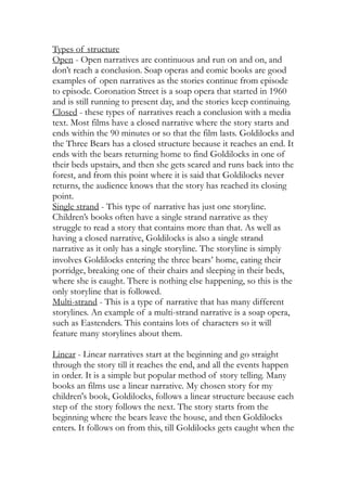 Types of structure
Open - Open narratives are continuous and run on and on, and
don’t reach a conclusion. Soap operas and comic books are good
examples of open narratives as the stories continue from episode
to episode. Coronation Street is a soap opera that started in 1960
and is still running to present day, and the stories keep continuing.
Closed - these types of narratives reach a conclusion with a media
text. Most films have a closed narrative where the story starts and
ends within the 90 minutes or so that the film lasts. Goldilocks and
the Three Bears has a closed structure because it reaches an end. It
ends with the bears returning home to find Goldilocks in one of
their beds upstairs, and then she gets scared and runs back into the
forest, and from this point where it is said that Goldilocks never
returns, the audience knows that the story has reached its closing
point.
Single strand - This type of narrative has just one storyline.
Children’s books often have a single strand narrative as they
struggle to read a story that contains more than that. As well as
having a closed narrative, Goldilocks is also a single strand
narrative as it only has a single storyline. The storyline is simply
involves Goldilocks entering the three bears’ home, eating their
porridge, breaking one of their chairs and sleeping in their beds,
where she is caught. There is nothing else happening, so this is the
only storyline that is followed.
Multi-strand - This is a type of narrative that has many different
storylines. An example of a multi-strand narrative is a soap opera,
such as Eastenders. This contains lots of characters so it will
feature many storylines about them.
Linear - Linear narratives start at the beginning and go straight
through the story till it reaches the end, and all the events happen
in order. It is a simple but popular method of story telling. Many
books an films use a linear narrative. My chosen story for my
children's book, Goldilocks, follows a linear structure because each
step of the story follows the next. The story starts from the
beginning where the bears leave the house, and then Goldilocks
enters. It follows on from this, till Goldilocks gets caught when the
 