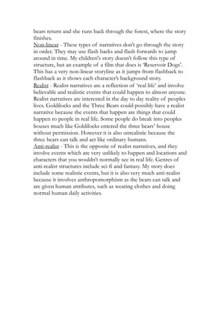 bears return and she runs back through the forest, where the story
finishes.
Non-linear - These types of narratives don’t go through the story
in order. They may use flash backs and flash forwards to jump
around in time. My children's story doesn’t follow this type of
structure, but an example of a film that does is ‘Reservoir Dogs’.
This has a very non-linear storyline as it jumps from flashback to
flashback as it shows each character’s background story.
Realist - Realist narratives are a reflection of ‘real life’ and involve
believable and realistic events that could happen to almost anyone.
Realist narratives are interested in the day to day reality of peoples
lives. Goldilocks and the Three Bears could possibly have a realist
narrative because the events that happen are things that could
happen to people in real life. Some people do break into peoples
houses much like Goldilocks entered the three bears’ house
without permission. However it is also unrealistic because the
three bears can talk and act like ordinary humans.
Anti-realist - This is the opposite of realist narratives, and they
involve events which are very unlikely to happen and locations and
characters that you wouldn’t normally see in real life. Genres of
anti-realist structures include sci-fi and fantasy. My story does
include some realistic events, but it is also very much anti-realist
because it involves anthropomorphism as the bears can talk and
are given human attributes, such as wearing clothes and doing
normal human daily activities.
 