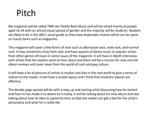 Pitch
My magazine will be called TRM aka Totally Rock Music and will be aimed mainly at people
aged 16-24 with an almost equal spread of gender and the majority will be students. Readers
are likely to be in the ABC1 social grade as they have disposable income which can be spent
on luxury items such as magazines.
This magazine will cover a few forms of rock such as alternative rock, indie rock, and normal
rock. It may sometimes stray from rock and have aspects of dance music or popular artists
from other genres of music in some issues of the magazine. It will have in depth interviews
with artists that the readers want to hear about and there will be a section for new and old
album reviews and cover news from the world of rock and pop culture.

It will have a lot of pictures of artists in studios and also in the real world to give a sense of
realism to the reader. It will have a simple layout and I think that simplistic layouts are
effective.
The double page spread will be with a new, up and coming artist discussing how he started
and how he has made it to where he is today. It will be talking about his new album and also
talking about how he likes to spend his time so that the reader can get a feel for the artist’s
personality and what he is really like.

 