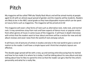 Pitch
My magazine will be called TRM aka Totally Rock Music and will be aimed mainly at people
aged 16-24 with an almost equal spread of gender and the majority will be students. Readers
are likely to be in the ABC1 social grade as they have disposable income which can be spent
on luxury items such as magazines. The magazine will be priced at £2.50
This magazine will cover a few forms of rock such as alternative rock, indie rock, and normal
rock. It may sometimes stray from rock and have aspects of dance music or popular artists
from other genres of music in some issues of the magazine. It will have in depth interviews
with artists that the readers want to hear about and there will be a section for new and old
album reviews and cover news from the world of rock and pop culture.

It will have a lot of pictures of artists in studios and also in the real world to give a sense of
realism to the reader. It will have a simple layout and I think that simplistic layouts are
effective.
The double page spread will be with a new, up and coming artist discussing how he started
and how he has made it to where he is today. It will be talking about his new album and also
talking about how he likes to spend his time so that the reader can get a feel for the artist’s
personality and what he is really like.

 