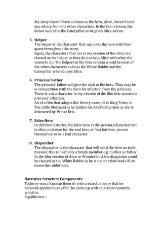 My story doesn’t have a donor as the hero, Alice, doesn’tneed
any advice from the other characters. In the film version, the
donor would bethe Caterpillar as he gives Alice advice.
5. Helper
The helper is the character that supportsthe hero with their
quest throughout the story.
Again, the characters that are in my version of the story are
classed as the helper as they do not help Alice with what she
wantsto do. The helpersin the film version would bemost of
the other characters such as the White Rabbit and the
Caterpillar who advises Alice.
6. Princess’Father
The princess’father will give the task to the hero. They may be
in competition with the hero for affection from the princess.
There is not a character in my version of the film that wantsthe
princess’affection.
An of a film that adoptsthis theory exampleis KingTriton in
The Little Mermaid as he battles for Ariel’s attention as she is
distracted by PrinceEric.
7. False Hero
In children’sstories, the false hero is the person/character that
is often mistaken for the real hero at first but then proves
themselves to be a bad character.
8. Dispatcher
The dispatcher is the character that will send the hero on their
mission; this is normally afamily member e.g. mother or father.
In the film version of Alice in Wonderland, thedispatcher could
be classed as the White Rabbit as he is the onethat leads Alice
down the rabbit hole.
Narrative Structure Components:
Todorov wasa Russian theorist who created a theory that he
believed applied to any film, he came up with a narrative pattern,
which is;
Equilibrium –
 