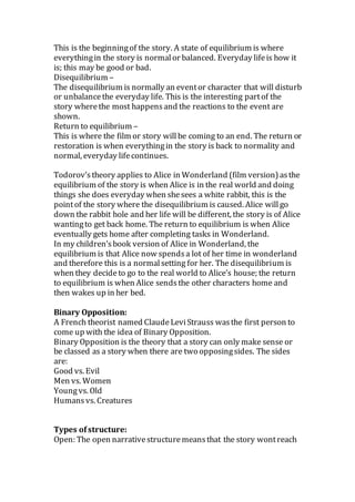 This is the beginningof the story. A state of equilibrium is where
everythingin the story is normalor balanced. Everyday lifeis how it
is; this may be good or bad.
Disequilibrium –
The disequilibrium is normally an eventor character that will disturb
or unbalancethe everyday life. This is the interesting partof the
story wherethe most happensand the reactions to the event are
shown.
Return to equilibrium –
This is where the film or story willbe coming to an end. The return or
restoration is when everythingin the story is back to normality and
normal, everyday lifecontinues.
Todorov’stheory applies to Alice in Wonderland (film version)asthe
equilibrium of the story is when Alice is in the real world and doing
things she does everyday when shesees a white rabbit, this is the
pointof the story where the disequilibrium is caused. Alice willgo
down the rabbit hole and her life will be different, the story is of Alice
wantingto get back home. The return to equilibrium is when Alice
eventually gets home after completing tasks in Wonderland.
In my children’sbook version of Alice in Wonderland, the
equilibrium is that Alice now spendsa lot of her time in wonderland
and therefore this is a normalsetting for her. The disequilibrium is
when they decideto go to the real world to Alice’s house; the return
to equilibrium is when Alice sendsthe other characters home and
then wakes up in her bed.
Binary Opposition:
A French theorist named ClaudeLeviStrauss wasthe first person to
come up with the idea of Binary Opposition.
Binary Opposition is the theory that a story can only make sense or
be classed as a story when there are two opposingsides. The sides
are:
Good vs. Evil
Men vs. Women
Youngvs. Old
Humans vs. Creatures
Types ofstructure:
Open: The open narrativestructuremeansthat the story wontreach
 
