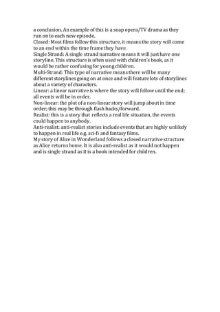 a conclusion. An example of this is a soap opera/TV dramaas they
run on to each new episode.
Closed: Most filmsfollow this structure, it meansthe story will come
to an end within the time framethey have.
Single Strand: A single strand narrative meansit will justhave one
storyline. This structureis often used with children’s book, as it
would be rather confusingfor youngchildren.
Multi-Strand: This type of narrative meansthere willbe many
differentstorylinesgoing on at once and will featurelots of storylines
about a variety of characters.
Linear: a linear narrativeis where the story will follow until the end;
all events will be in order.
Non-linear: the plot of a non-linear story will jump aboutin time
order; this may be through flash backs/forward.
Realist: this is a story that reflects a real life situation, the events
could happen to anybody.
Anti-realist: anti-realist stories includeeventsthat are highly unlikely
to happen in real life e.g. sci-fi and fantasy films.
My story of Alice in Wonderland followsaclosed narrativestructure
as Alice returnshome. It is also anti-realist as it would nothappen
and is single strand as it is a book intended for children.
 