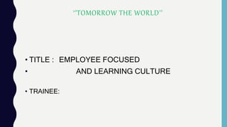 • TITLE : EMPLOYEE FOCUSED
• AND LEARNING CULTURE
• TRAINEE:
‘’TOMORROW THE WORLD’’
 